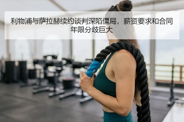 利物浦与萨拉赫续约谈判深陷僵局，薪资要求和合同年限分歧巨大
