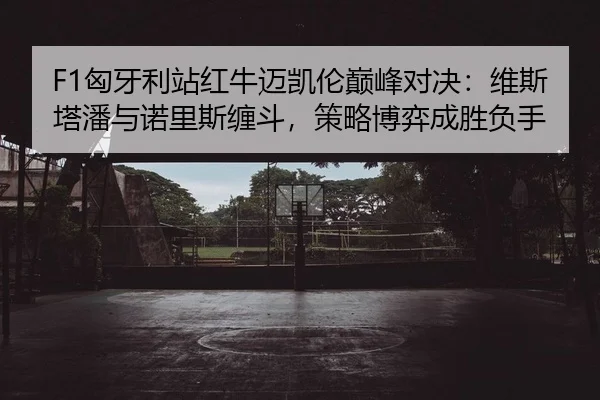 F1匈牙利站红牛迈凯伦巅峰对决：维斯塔潘与诺里斯缠斗，策略博弈成胜负手